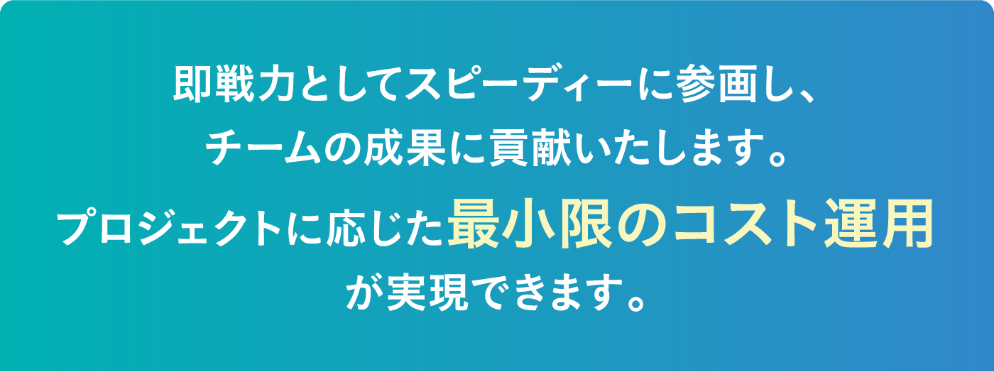 即戦力としてスピーディーに参画し、チームの成果に貢献いたします。プロジェクトに応じた最小限のコスト運用が実現できます。