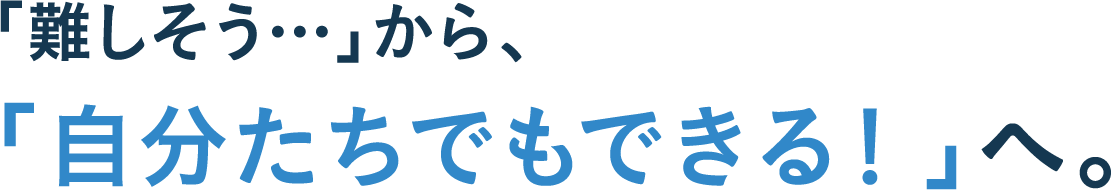「難しそう…」から、「自分たちでもできる！」へ。